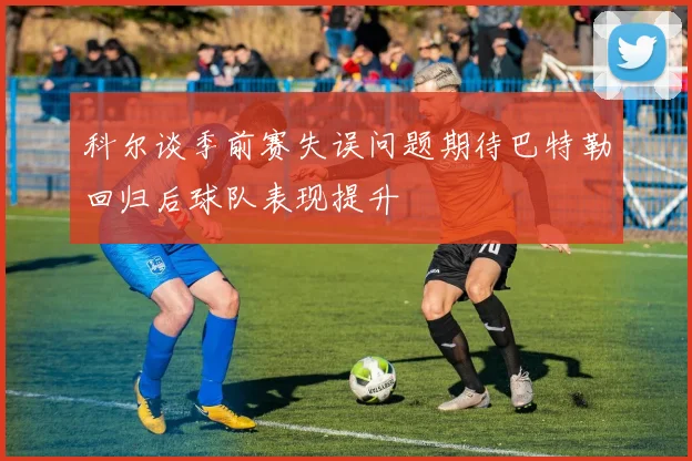 科尔谈季前赛失误问题期待巴特勒回归后球队表现提升
