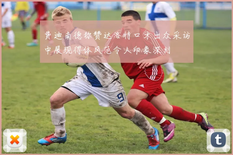 费迪南德称赞达洛特口才出众采访中展现得体风范令人印象深刻
