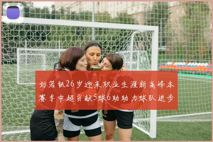 刘若钒26岁迎来职业生涯新高峰本赛季中超贡献5球6助助力球队进步