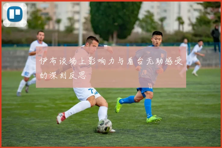 伊布谈场上影响力与看台无助感受的深刻反思