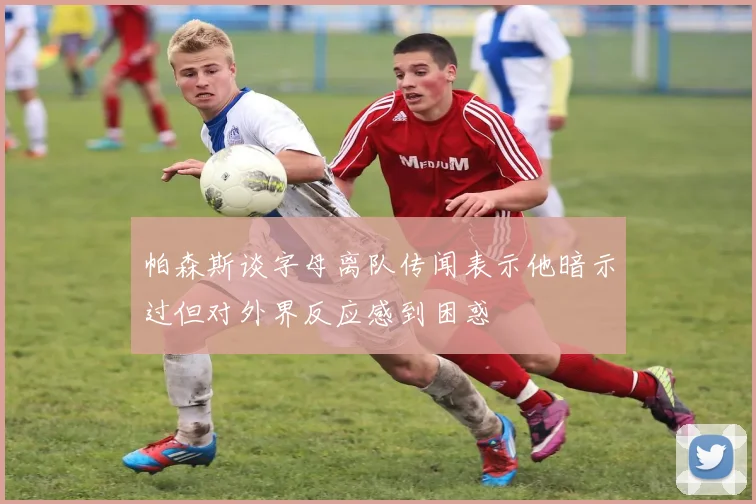 帕森斯谈字母离队传闻表示他暗示过但对外界反应感到困惑