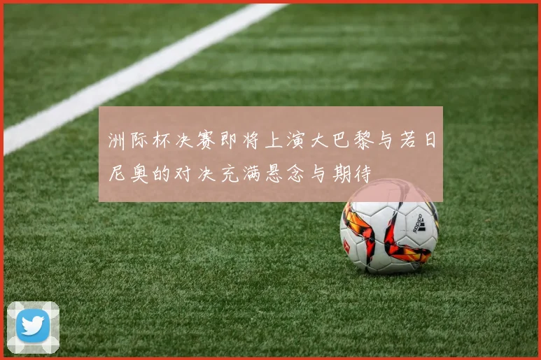 洲际杯决赛即将上演大巴黎与若日尼奥的对决充满悬念与期待