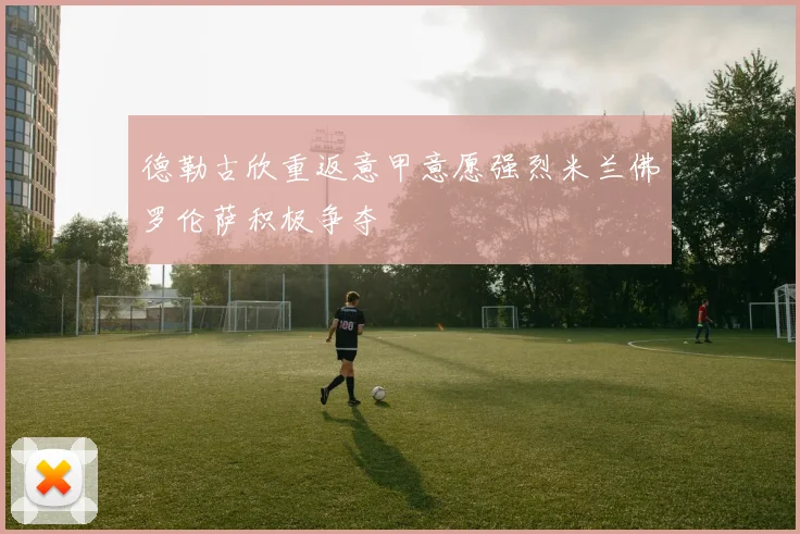 德勒古欣重返意甲意愿强烈米兰佛罗伦萨积极争夺