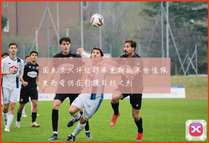 国米深入评估邓弗里斯战术价值佩里西奇仍在引援目标之列