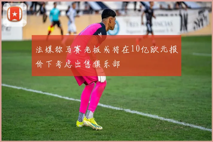 法媒称马赛老板或将在10亿欧元报价下考虑出售俱乐部