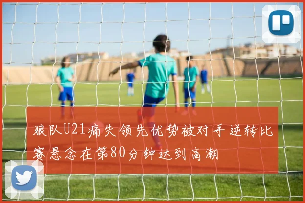 狼队U21痛失领先优势被对手逆转比赛悬念在第80分钟达到高潮