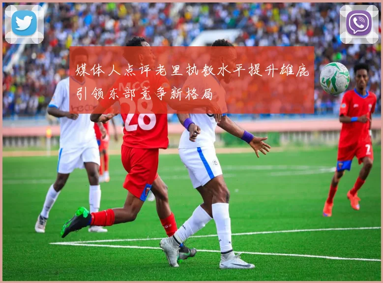 媒体人点评老里执教水平提升雄鹿引领东部竞争新格局