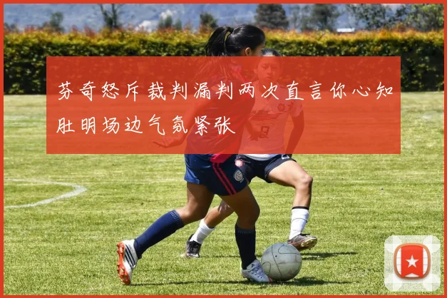 芬奇怒斥裁判漏判两次直言你心知肚明场边气氛紧张