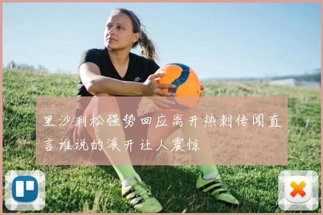 里沙利松强势回应离开热刺传闻直言谁说的滚开让人震惊