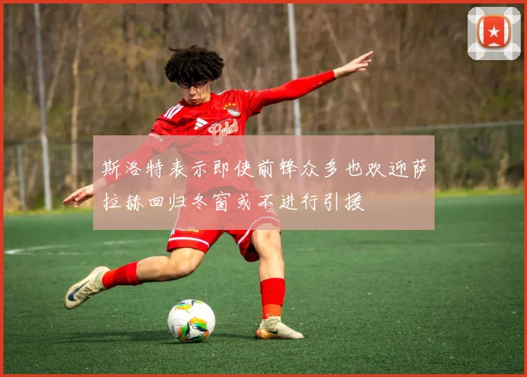 斯洛特表示即使前锋众多也欢迎萨拉赫回归冬窗或不进行引援