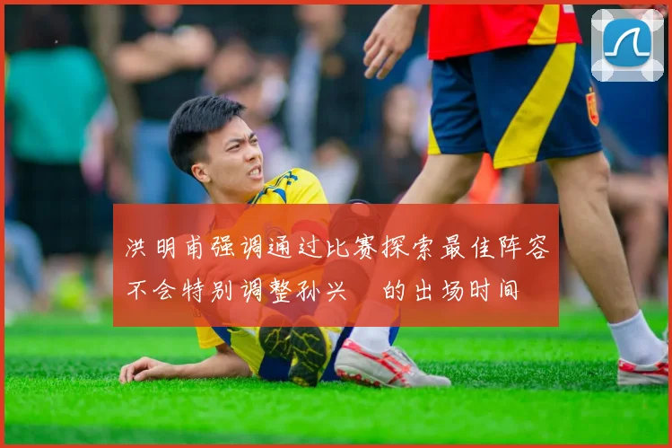 洪明甫强调通过比赛探索最佳阵容不会特别调整孙兴慜的出场时间