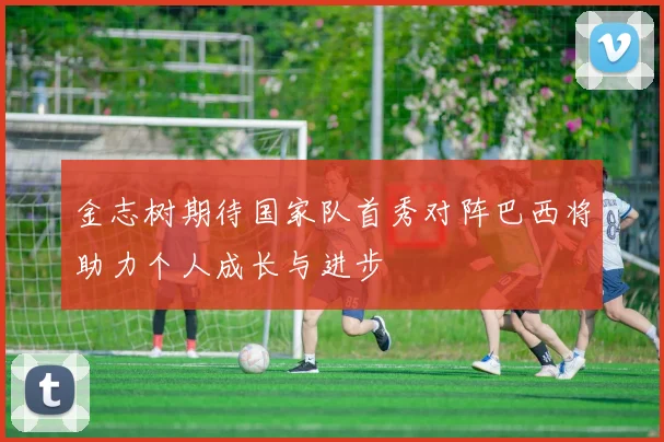 金志树期待国家队首秀对阵巴西将助力个人成长与进步