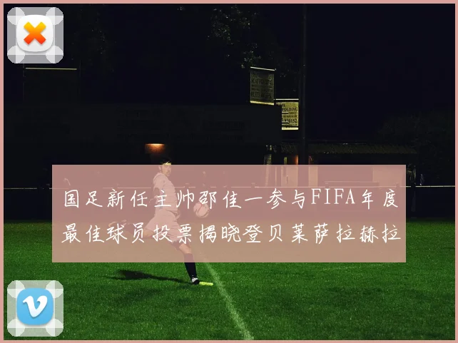 国足新任主帅邵佳一参与FIFA年度最佳球员投票揭晓登贝莱萨拉赫拉菲尼亚竞争激烈