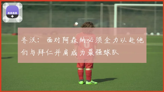 齐沃：面对阿森纳必须全力以赴他们与拜仁并肩成为最强球队