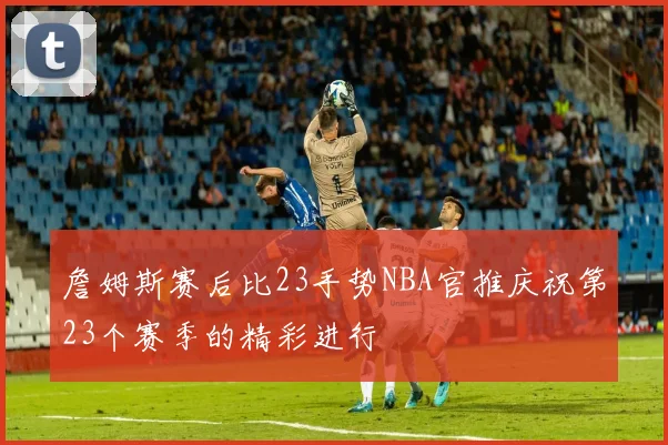 詹姆斯赛后比23手势NBA官推庆祝第23个赛季的精彩进行