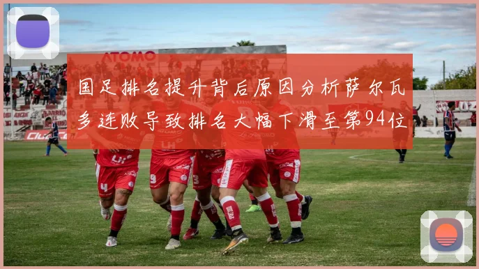 国足排名提升背后原因分析萨尔瓦多连败导致排名大幅下滑至第94位