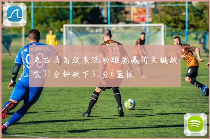 库兹马高效表现助雄鹿赢得关键战役31分钟砍下31分6篮板