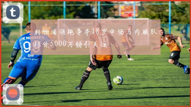 利物浦领跑争夺18岁中场马内狼队标价5000万镑引关注
