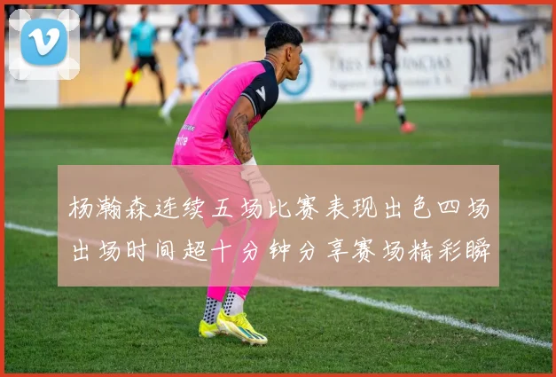 杨瀚森连续五场比赛表现出色四场出场时间超十分钟分享赛场精彩瞬间