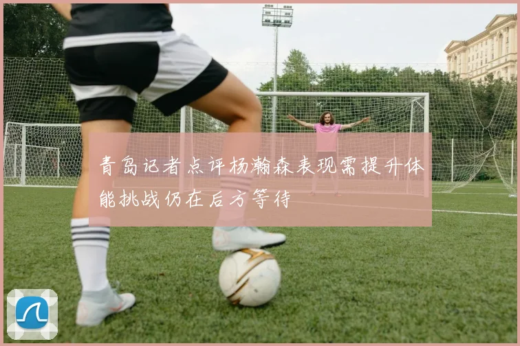 青岛记者点评杨瀚森表现需提升体能挑战仍在后方等待