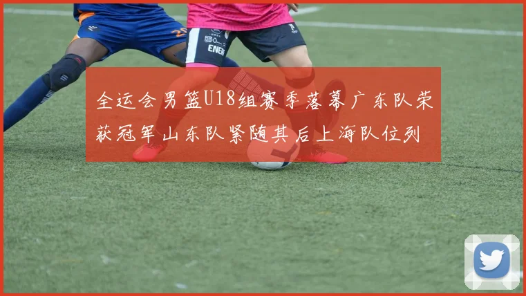 全运会男篮U18组赛季落幕广东队荣获冠军山东队紧随其后上海队位列第三