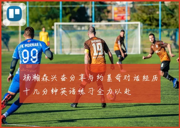杨瀚森兴奋分享与约基奇对话经历十几分钟英语练习全力以赴