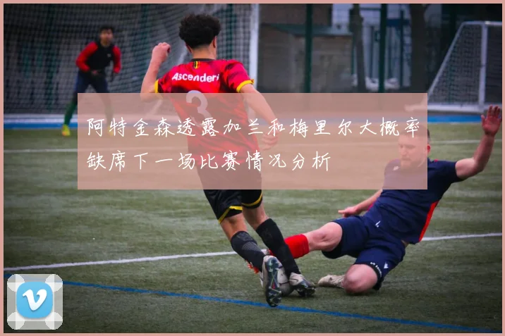 阿特金森透露加兰和梅里尔大概率缺席下一场比赛情况分析