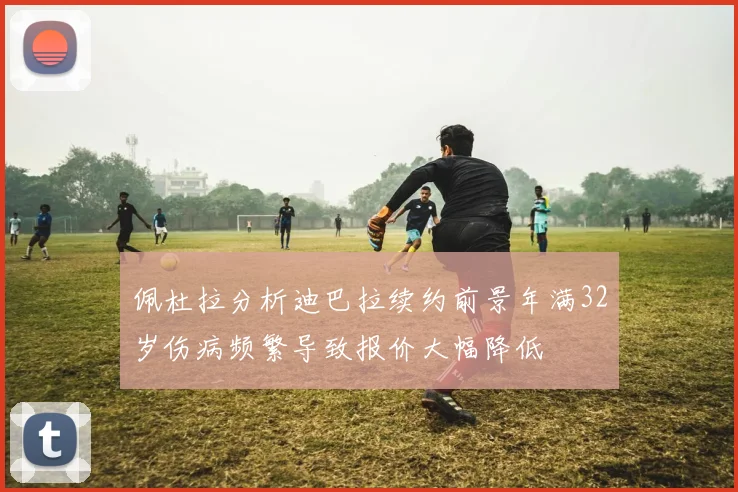 佩杜拉分析迪巴拉续约前景年满32岁伤病频繁导致报价大幅降低