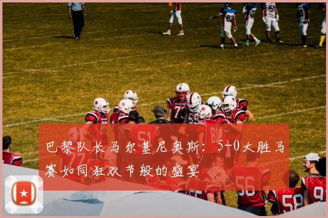 巴黎队长马尔基尼奥斯：5-0大胜马赛如同狂欢节般的盛宴
