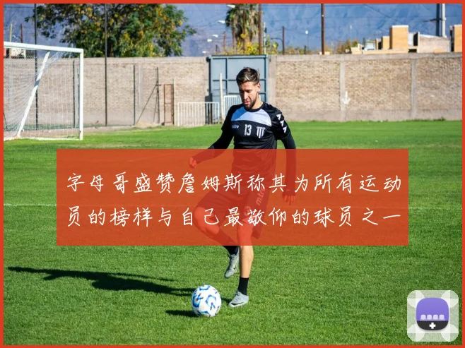 字母哥盛赞詹姆斯称其为所有运动员的榜样与自己最敬仰的球员之一