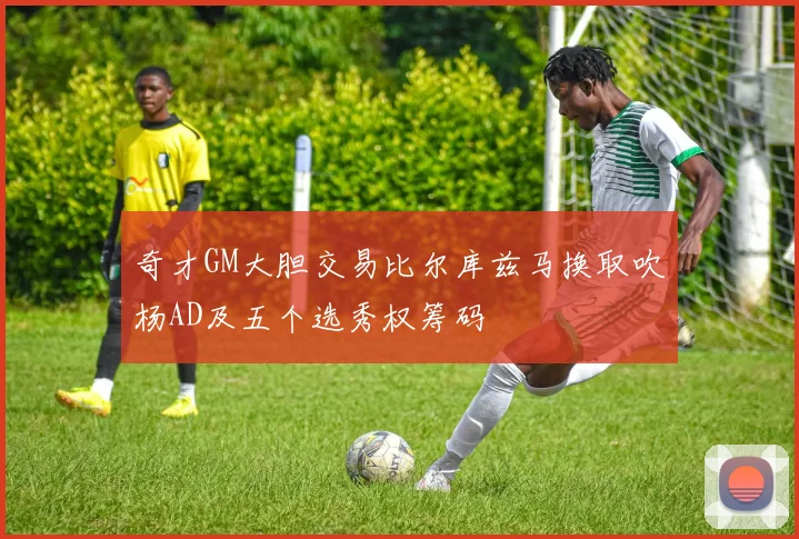 奇才GM大胆交易比尔库兹马换取吹杨AD及五个选秀权筹码