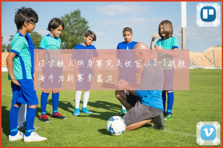 辽宁铁人热身赛完美收官以2-1战胜海牛为新赛季蓄力