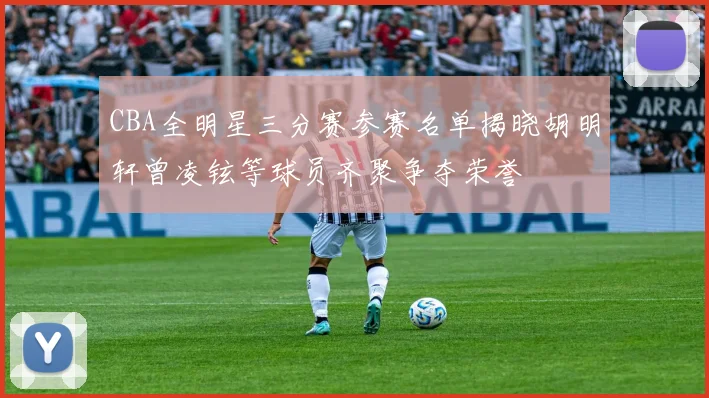 CBA全明星三分赛参赛名单揭晓胡明轩曾凌铉等球员齐聚争夺荣誉