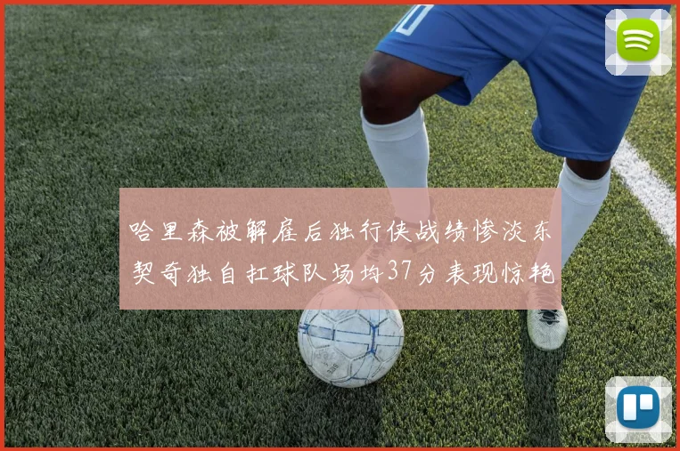 哈里森被解雇后独行侠战绩惨淡东契奇独自扛球队场均37分表现惊艳