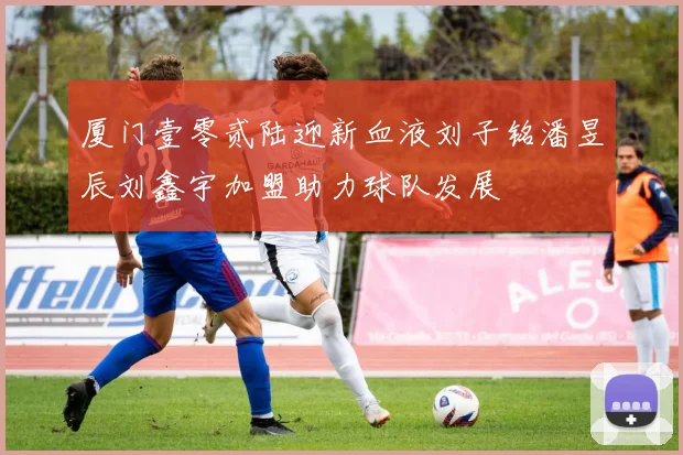 厦门壹零贰陆迎新血液刘子铭潘昱辰刘鑫宇加盟助力球队发展