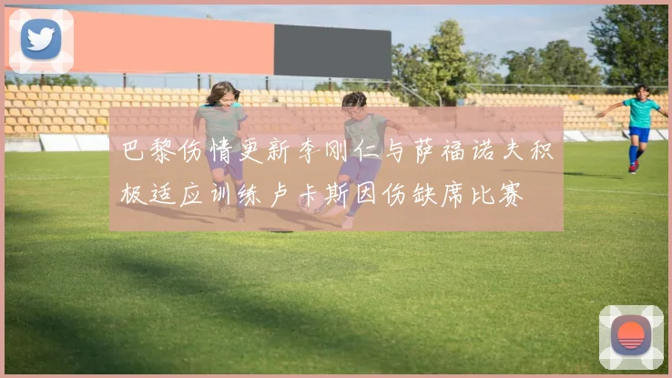 巴黎伤情更新李刚仁与萨福诺夫积极适应训练卢卡斯因伤缺席比赛