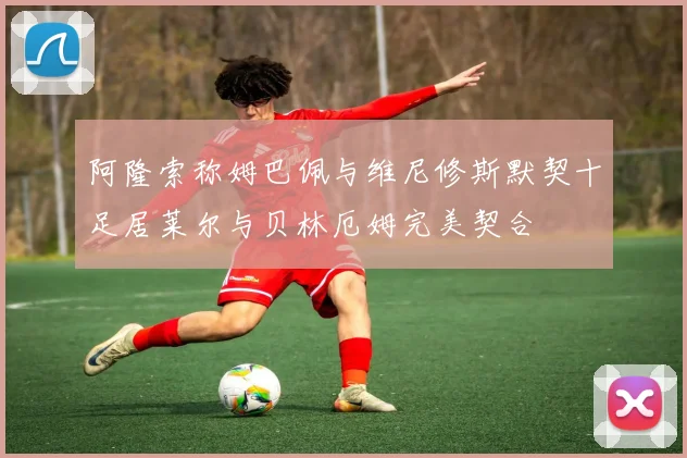 阿隆索称姆巴佩与维尼修斯默契十足居莱尔与贝林厄姆完美契合
