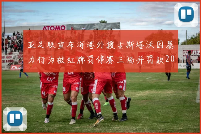 亚足联宣布海港外援古斯塔沃因暴力行为被红牌罚停赛三场并罚款2000美元