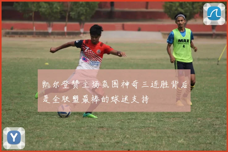 凯尔登赞主场氛围神奇三连胜背后是全联盟最棒的球迷支持