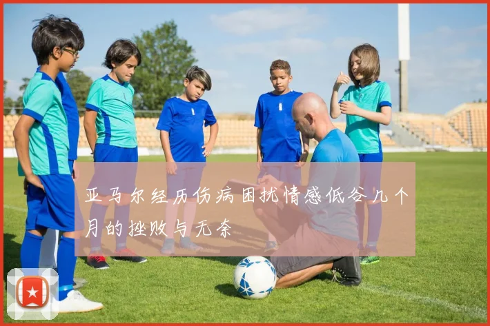 亚马尔经历伤病困扰情感低谷几个月的挫败与无奈