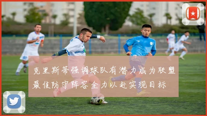 克里斯蒂强调球队有潜力成为联盟最佳防守阵容全力以赴实现目标