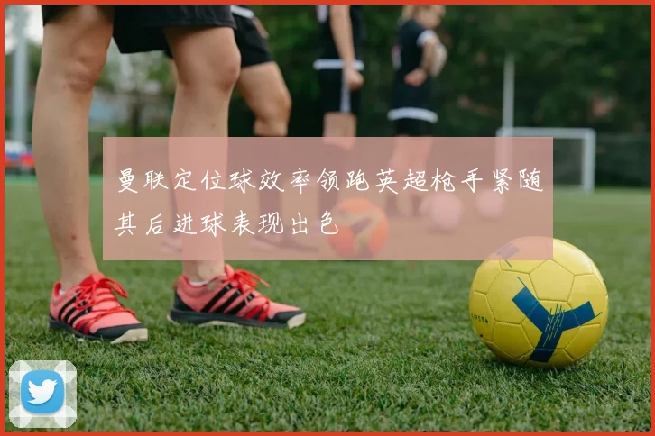 曼联定位球效率领跑英超枪手紧随其后进球表现出色