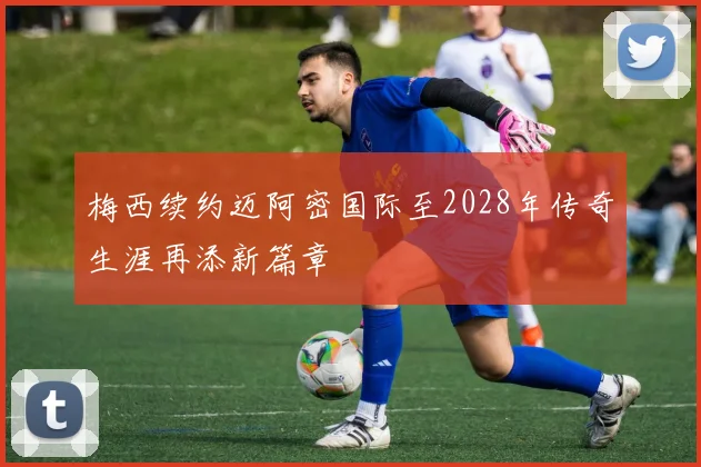 梅西续约迈阿密国际至2028年传奇生涯再添新篇章