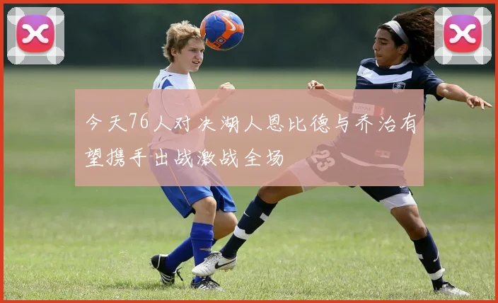 今天76人对决湖人恩比德与乔治有望携手出战激战全场