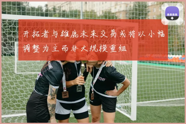 开拓者与雄鹿未来交易或将以小幅调整为主而非大规模重组